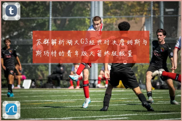 苏群解析湖火G3经典对决詹姆斯与斯玛特的青年版火箭终极较量