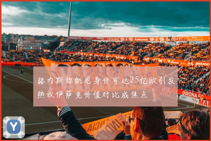 赫内斯称凯恩身价可达25亿欧引发热议伊萨克价值对比成焦点