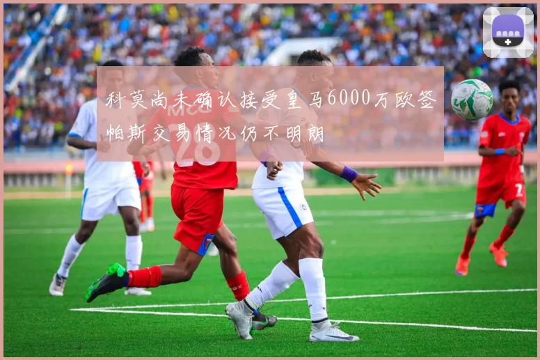 科莫尚未确认接受皇马6000万欧签帕斯交易情况仍不明朗