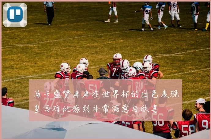 马卡盛赞库库在世界杯的出色表现皇马对此感到非常满意与欣喜