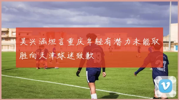 吴兴涵坦言重庆年轻有潜力未能取胜向天津球迷致歉