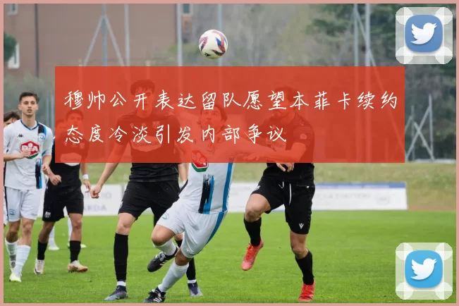 穆帅公开表达留队愿望本菲卡续约态度冷淡引发内部争议
