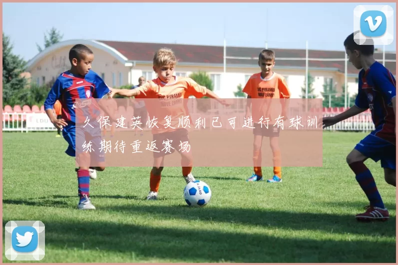 久保建英恢复顺利已可进行有球训练期待重返赛场