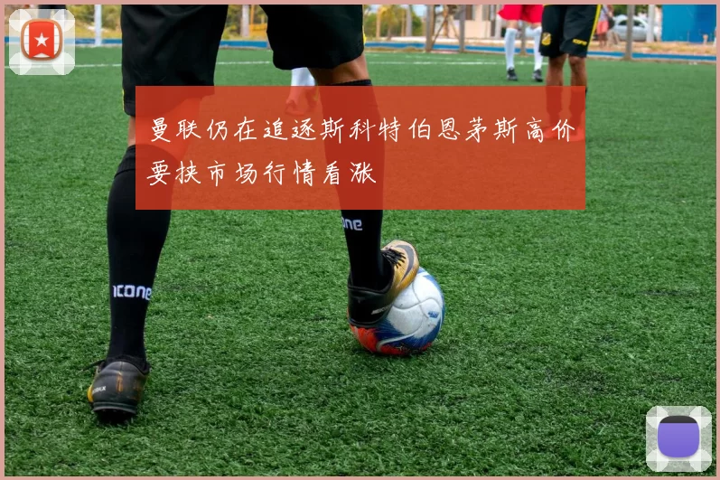 曼联仍在追逐斯科特伯恩茅斯高价要挟市场行情看涨