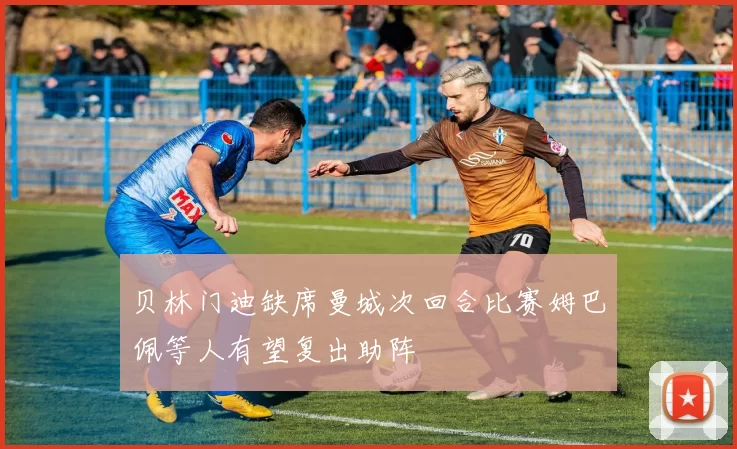贝林门迪缺席曼城次回合比赛姆巴佩等人有望复出助阵