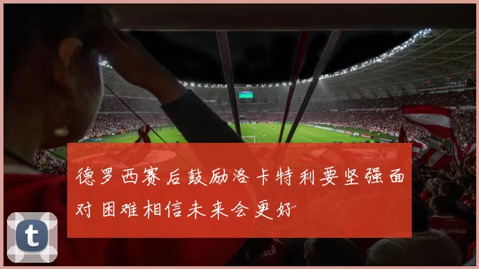 德罗西赛后鼓励洛卡特利要坚强面对困难相信未来会更好