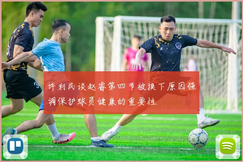 许利民谈赵睿第四节被换下原因强调保护球员健康的重要性