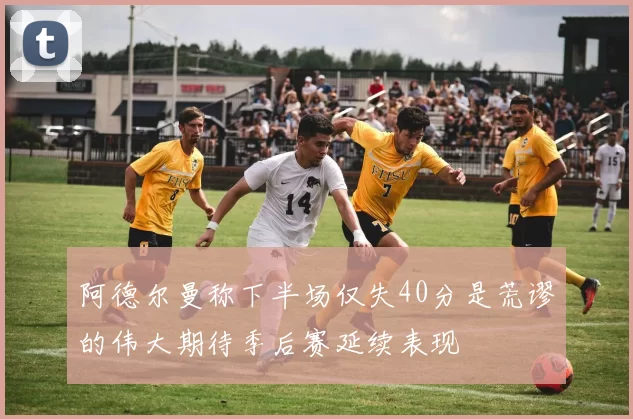 阿德尔曼称下半场仅失40分是荒谬的伟大期待季后赛延续表现