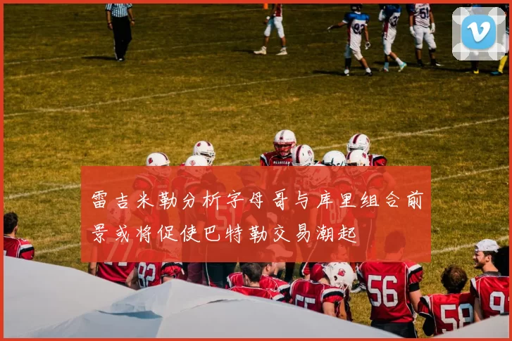 雷吉米勒分析字母哥与库里组合前景或将促使巴特勒交易潮起