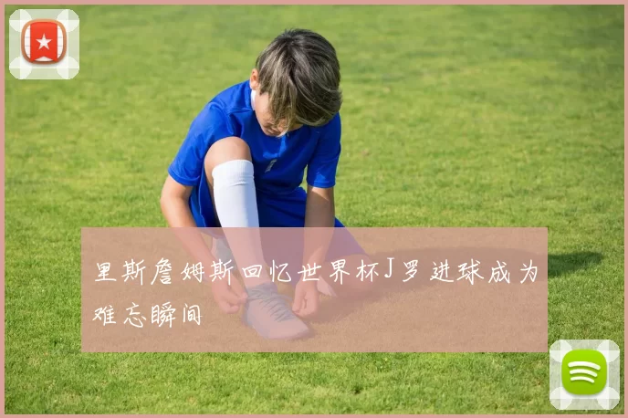 里斯詹姆斯回忆世界杯J罗进球成为难忘瞬间