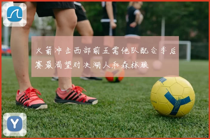 火箭冲击西部前五需他队配合季后赛最渴望对决湖人和森林狼