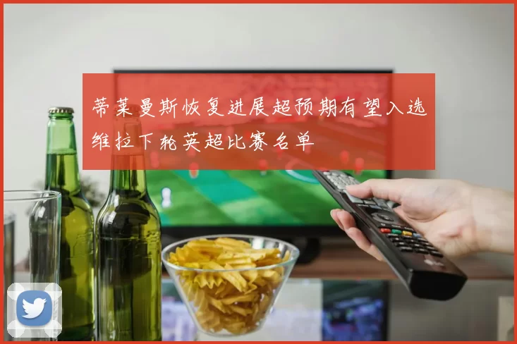 蒂莱曼斯恢复进展超预期有望入选维拉下轮英超比赛名单