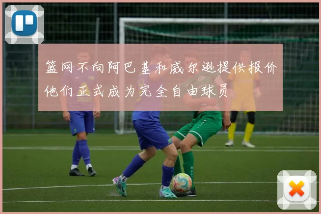 篮网不向阿巴基和威尔逊提供报价他们正式成为完全自由球员