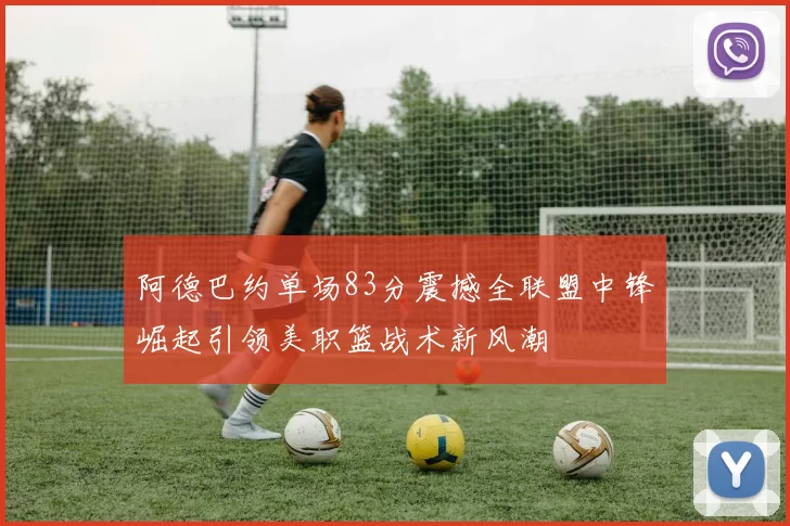 阿德巴约单场83分震撼全联盟中锋崛起引领美职篮战术新风潮