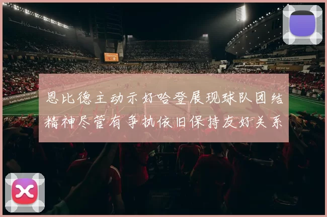 恩比德主动示好哈登展现球队团结精神尽管有争执依旧保持友好关系