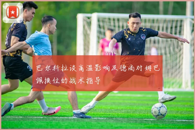 巴尔科拉谈高温影响及德尚对姆巴佩换位的战术指导