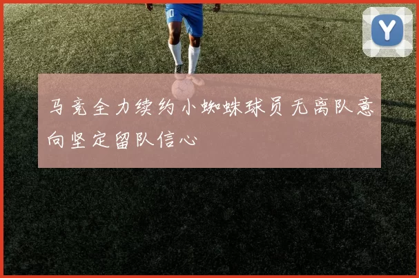 马竞全力续约小蜘蛛球员无离队意向坚定留队信心
