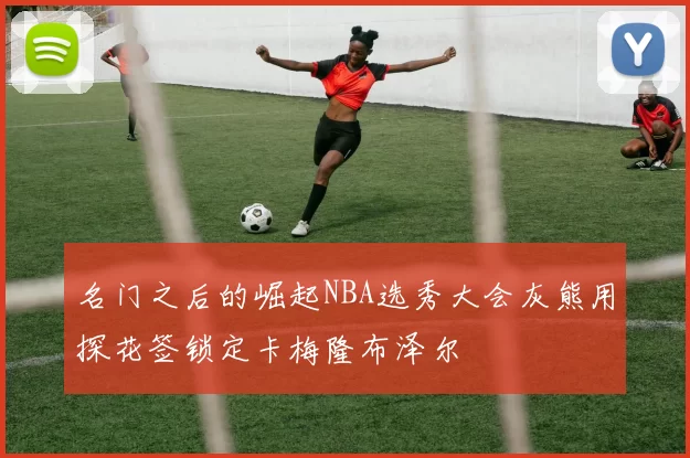 名门之后的崛起NBA选秀大会灰熊用探花签锁定卡梅隆布泽尔