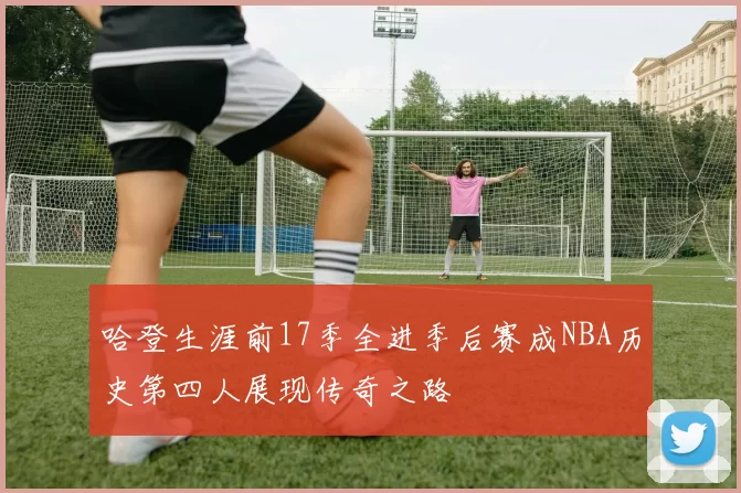哈登生涯前17季全进季后赛成NBA历史第四人展现传奇之路
