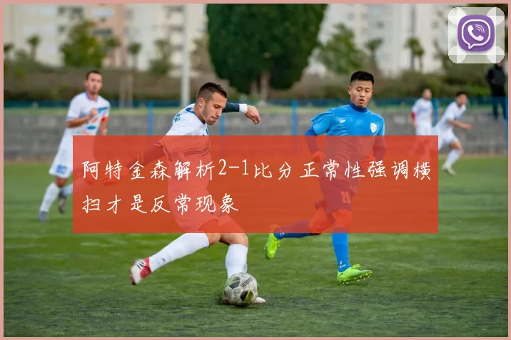 阿特金森解析2-1比分正常性强调横扫才是反常现象