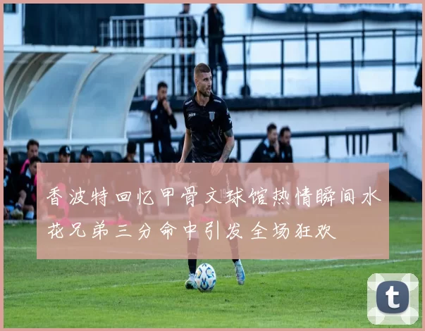 香波特回忆甲骨文球馆热情瞬间水花兄弟三分命中引发全场狂欢